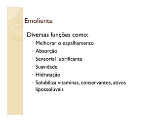 EmolienteEmoliente
Diversas funções como:
◦ Melhorar o espalhamento
◦ Absorção
◦ Sensorial lubrificante◦ Sensorial lubrificante
◦ Suavidade
◦ Hidratação
◦ Solubiliza vitaminas, conservantes, ativos
lipossolúveis
 