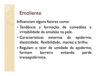 EmolienteEmoliente
Influenciam alguns fatores como:
 Tendência a formação de comedões e
irritabilidade da emulsão na pele.
 Características externas da epiderme, Características externas da epiderme,
elasticidade, flexibilidade, maciez e brilho.
 Regulam o teor de umidade da epiderme,
formam barreira evitando perda
transepidérmica.
 