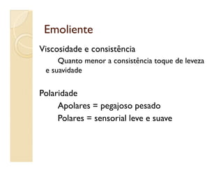 EmolienteEmoliente
Viscosidade e consistência
Quanto menor a consistência toque de leveza
e suavidade
Polaridade
Apolares = pegajoso pesado
Polares = sensorial leve e suave
 