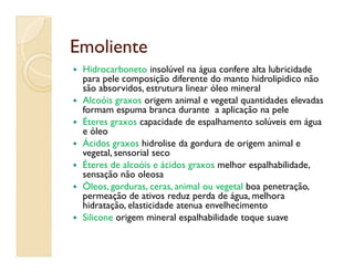 EmolienteEmoliente
 Hidrocarboneto insolúvel na água confere alta lubricidade
para pele composição diferente do manto hidrolipidico não
são absorvidos, estrutura linear óleo mineral
 Alcoóis graxos origem animal e vegetal quantidades elevadas
formam espuma branca durante a aplicação na pele
 Éteres graxos capacidade de espalhamento solúveis em água
e óleo
Ácidos graxos hidrolise da gordura de origem animal e
e óleo
 Ácidos graxos hidrolise da gordura de origem animal e
vegetal, sensorial seco
 Éteres de alcoóis e ácidos graxos melhor espalhabilidade,
sensação não oleosa
 Óleos, gorduras, ceras, animal ou vegetal boa penetração,
permeação de ativos reduz perda de água, melhora
hidratação, elasticidade atenua envelhecimento
 Silicone origem mineral espalhabilidade toque suave
 