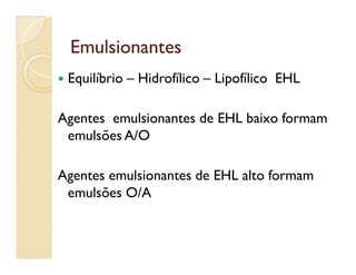 EmulsionantesEmulsionantes
 Equilíbrio – Hidrofílico – Lipofílico EHL
Agentes emulsionantes de EHL baixo formam
emulsões A/Oemulsões A/O
Agentes emulsionantes de EHL alto formam
emulsões O/A
 