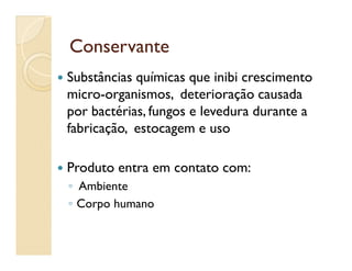 ConservanteConservante
 Substâncias químicas que inibi crescimento
micro-organismos, deterioração causada
por bactérias, fungos e levedura durante a
fabricação, estocagem e usofabricação, estocagem e uso
 Produto entra em contato com:
◦ Ambiente
◦ Corpo humano
 