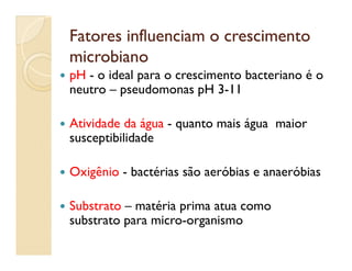 Fatores influenciam o crescimentoFatores influenciam o crescimento
microbianomicrobiano
 pH - o ideal para o crescimento bacteriano é o
neutro – pseudomonas pH 3-11
 Atividade da água - quanto mais água maior
susceptibilidadesusceptibilidade
 Oxigênio - bactérias são aeróbias e anaeróbias
 Substrato – matéria prima atua como
substrato para micro-organismo
 