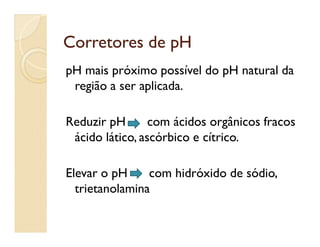 Corretores de pHCorretores de pH
pH mais próximo possível do pH natural da
região a ser aplicada.
Reduzir pH com ácidos orgânicos fracosReduzir pH com ácidos orgânicos fracos
ácido lático, ascórbico e cítrico.
Elevar o pH com hidróxido de sódio,
trietanolamina
 