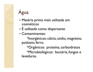ÁguaÁgua
 Matéria prima mais utilizada em
cosméticos
 É utilizada como dispersante
 Contaminantes:
*Inorgânicos: cálcio, sódio, magnésio,
potássio, ferro.
*Orgânicos: proteína, carboidratos
*Microbiológicos: bactéria, fungos e
leveduras.
 