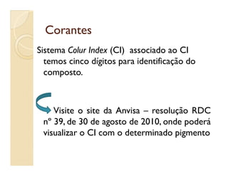 CorantesCorantes
Sistema Colur Index (CI) associado ao CI
temos cinco dígitos para identificação do
composto.
Visite o site da Anvisa – resolução RDC
nº 39, de 30 de agosto de 2010, onde poderá
visualizar o CI com o determinado pigmento
 