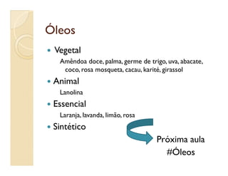 ÓleosÓleos
 Vegetal
Amêndoa doce, palma, germe de trigo, uva, abacate,
coco, rosa mosqueta, cacau, karité, girassol
 Animal
LanolinaLanolina
 Essencial
Laranja, lavanda, limão, rosa
 Sintético
Próxima aula
#Óleos
 