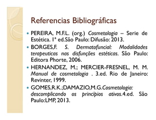 Referencias BibliográficasReferencias Bibliográficas
 PEREIRA, M.F.L. (org.) Cosmetologia – Serie de
Estética. 1ª ed.São Paulo: Difusão: 2013.
 BORGES,F. S. Dermatofuncial: Modalidades
terapeuticas nas disfunções estéticas. São Paulo:
Editora Phorte, 2006.Editora Phorte, 2006.
 HERNANDEZ, M.; MERCIER-FRESNEL, M. M.
Manual de cosmetologia . 3.ed. Rio de Janeiro:
Revinter, 1999.
 GOMES,R.K.;DAMAZIO,M.G.Cosmetologia:
descomplicando os princípios ativos.4.ed. São
Paulo:LMP, 2013.
 