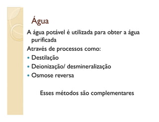 ÁguaÁgua
A água potável é utilizada para obter a água
purificada
Através de processos como:
 DestilaçãoDestilação
 Deionização/ desmineralização
 Osmose reversa
Esses métodos são complementares
 