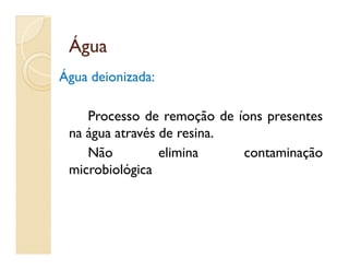 ÁguaÁgua
Água deionizada:
Processo de remoção de íons presentes
na água através de resina.na água através de resina.
Não elimina contaminação
microbiológica
 