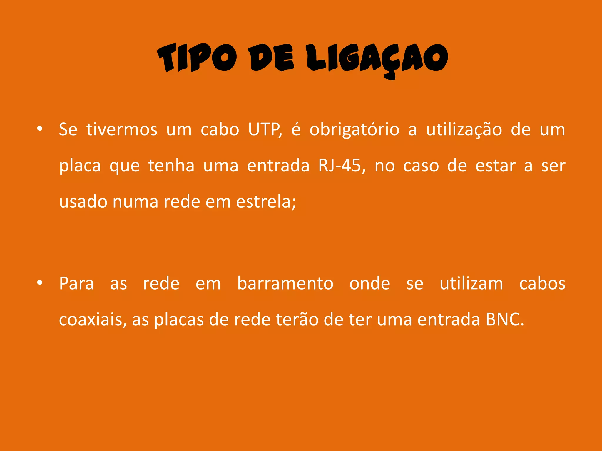 Tipo de ligaçao
• Se tivermos um cabo UTP, é obrigatório a utilização de um
  placa que tenha uma entrada RJ-45, no caso de estar a ser
  usado numa rede em estrela;



• Para as rede em barramento onde se utilizam cabos
  coaxiais, as placas de rede terão de ter uma entrada BNC.
 
