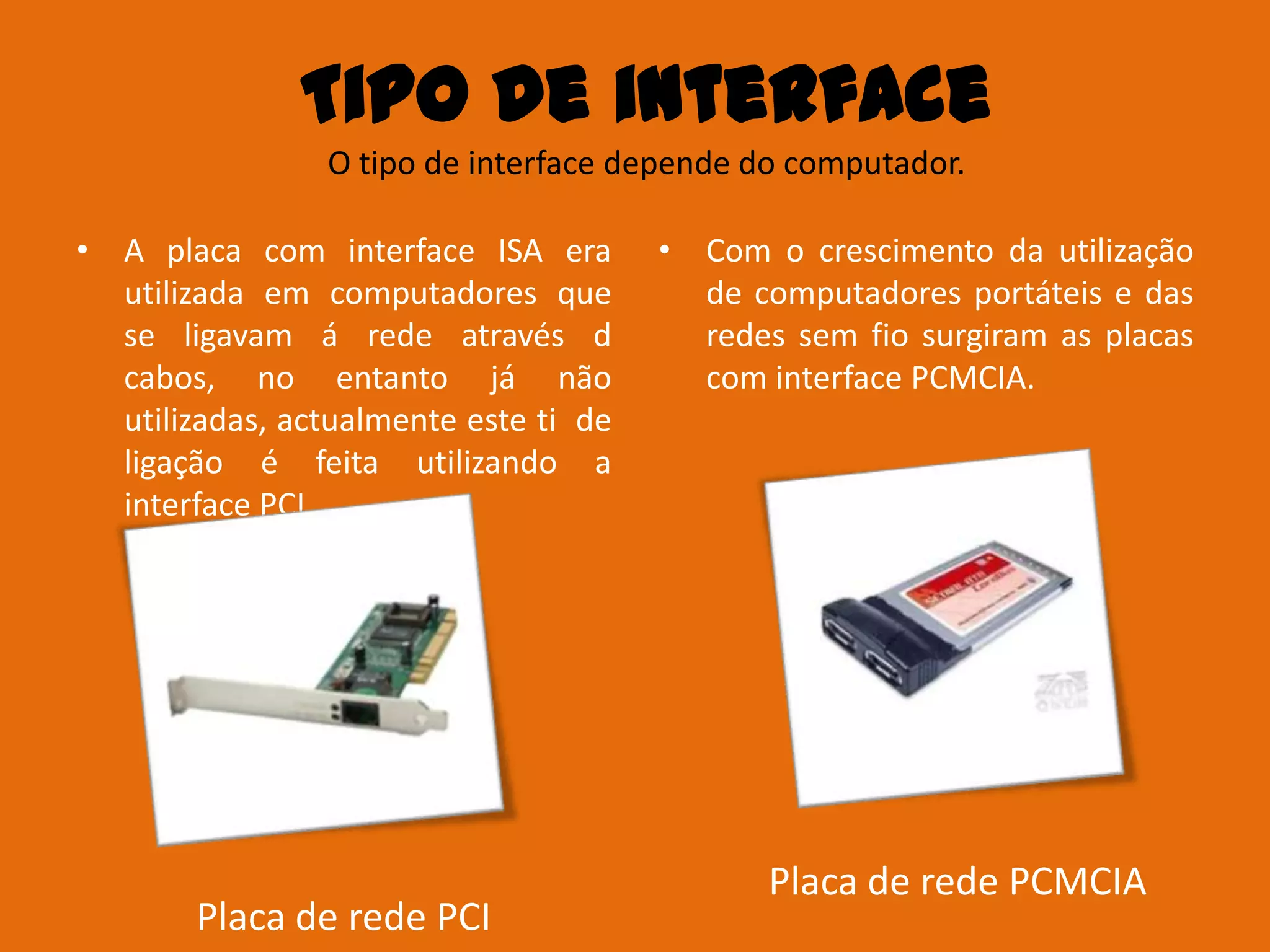 Tipo de interface
                O tipo de interface depende do computador.

• A placa com interface ISA era        • Com o crescimento da utilização
  utilizada em computadores que          de computadores portáteis e das
  se ligavam á rede através d            redes sem fio surgiram as placas
  cabos, no entanto já não               com interface PCMCIA.
  utilizadas, actualmente este ti de
  ligação é feita utilizando a
  interface PCI.




                                             Placa de rede PCMCIA
        Placa de rede PCI
 