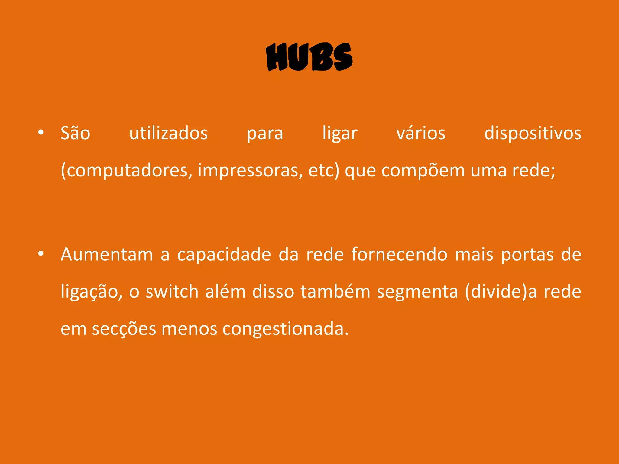 Hubs
• São    utilizados    para    ligar   vários    dispositivos
  (computadores, impressoras, etc) que compõem uma rede;



• Aumentam a capacidade da rede fornecendo mais portas de
  ligação, o switch além disso também segmenta (divide)a rede
  em secções menos congestionada.
 
