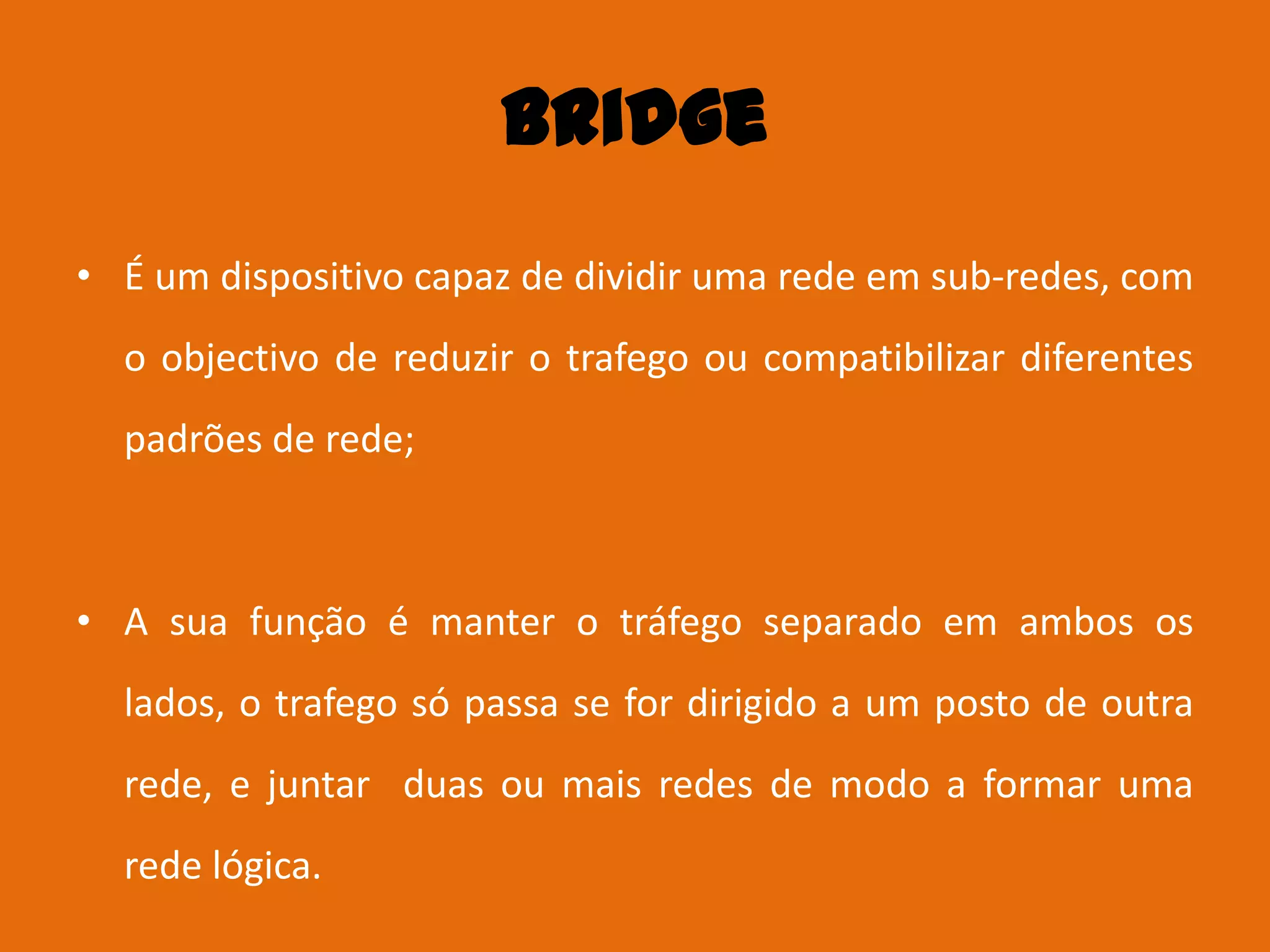 Bridge
• É um dispositivo capaz de dividir uma rede em sub-redes, com
  o objectivo de reduzir o trafego ou compatibilizar diferentes
  padrões de rede;



• A sua função é manter o tráfego separado em ambos os
  lados, o trafego só passa se for dirigido a um posto de outra
  rede, e juntar duas ou mais redes de modo a formar uma
  rede lógica.
 