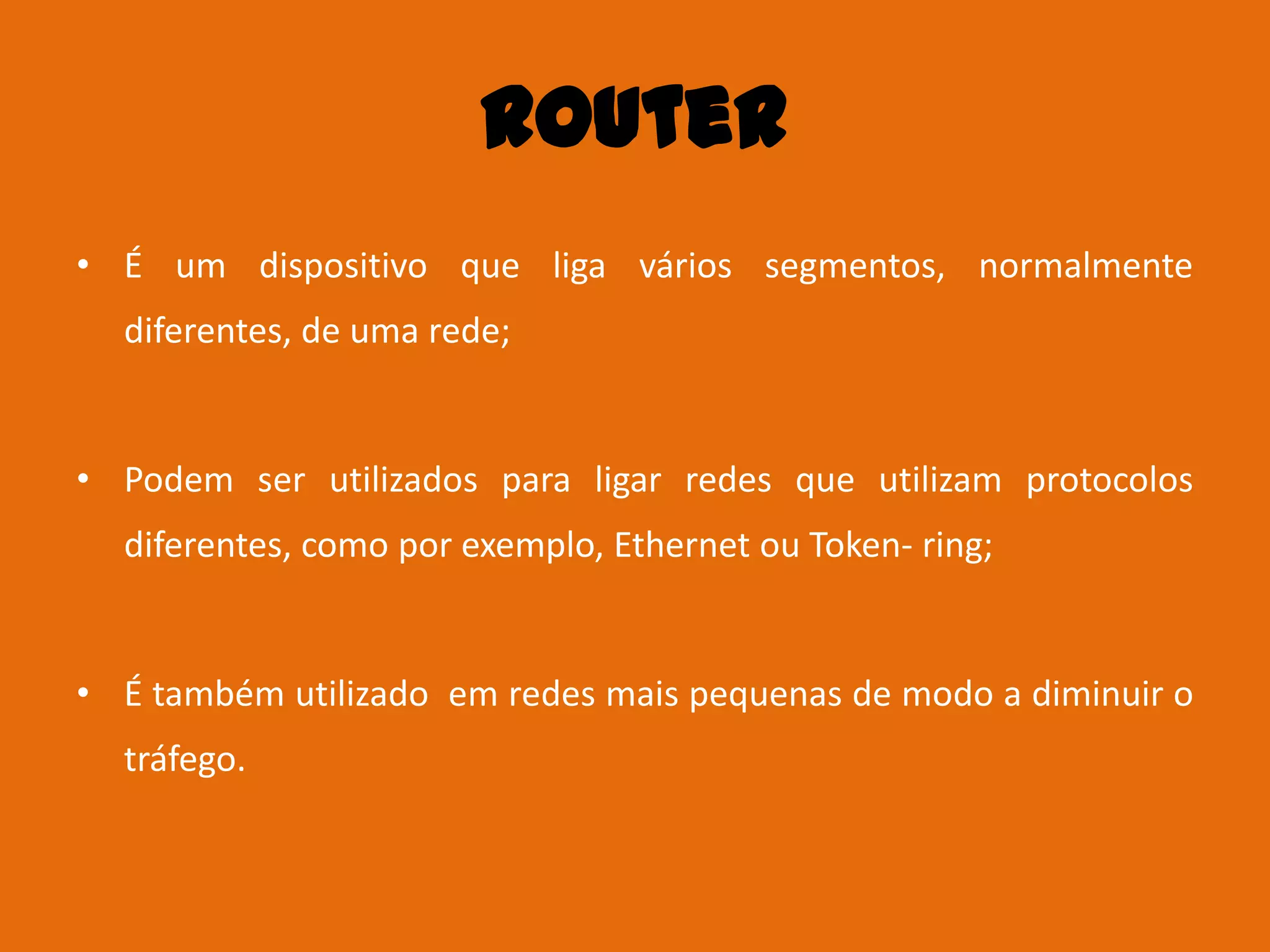 Router
• É um dispositivo que liga vários segmentos, normalmente
  diferentes, de uma rede;


• Podem ser utilizados para ligar redes que utilizam protocolos
  diferentes, como por exemplo, Ethernet ou Token- ring;


• É também utilizado em redes mais pequenas de modo a diminuir o
  tráfego.
 