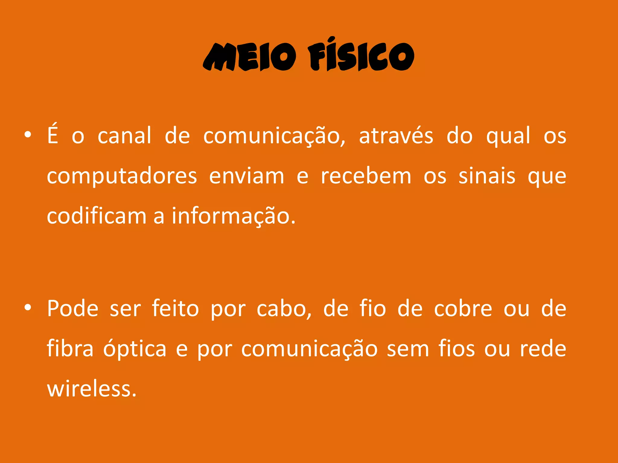 Meio Físico
• É o canal de comunicação, através do qual os
  computadores enviam e recebem os sinais que
  codificam a informação.


• Pode ser feito por cabo, de fio de cobre ou de
  fibra óptica e por comunicação sem fios ou rede
  wireless.
 