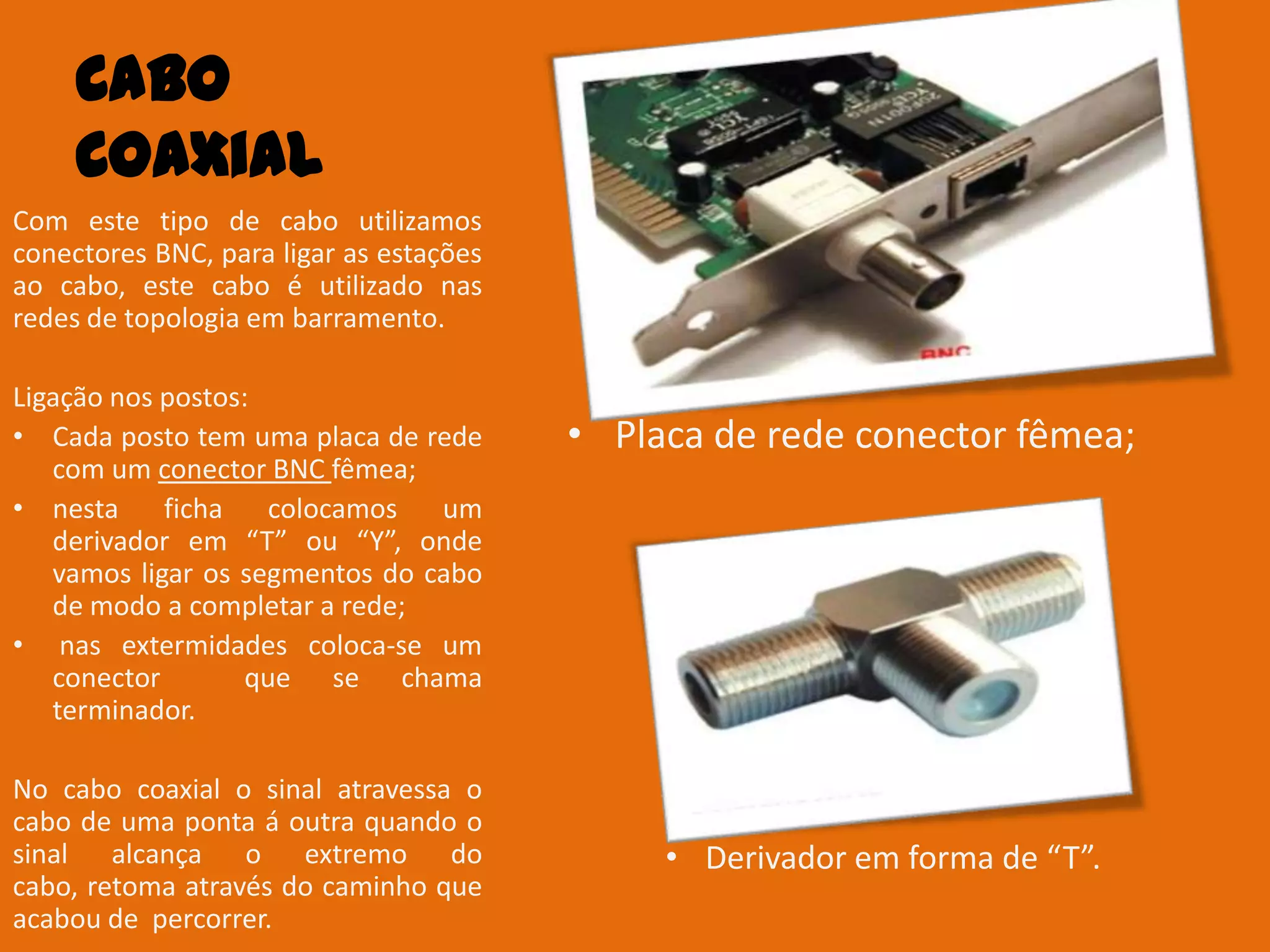 Cabo
     Coaxial
Com este tipo de cabo utilizamos
conectores BNC, para ligar as estações
ao cabo, este cabo é utilizado nas
redes de topologia em barramento.

Ligação nos postos:
• Cada posto tem uma placa de rede       • Placa de rede conector fêmea;
   com um conector BNC fêmea;
• nesta     ficha colocamos     um
   derivador em “T” ou “Y”, onde
   vamos ligar os segmentos do cabo
   de modo a completar a rede;
• nas extermidades coloca-se um
   conector       que se chama
   terminador.

No cabo coaxial o sinal atravessa o
cabo de uma ponta á outra quando o
sinal alcança o extremo do                    • Derivador em forma de “T”.
cabo, retoma através do caminho que
acabou de percorrer.
 