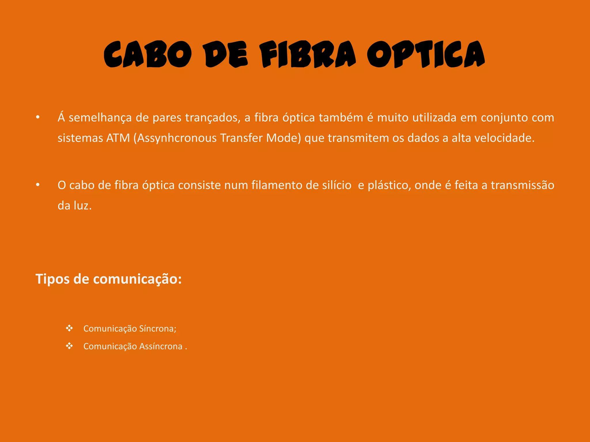 Cabo de fibra Optica
•   Á semelhança de pares trançados, a fibra óptica também é muito utilizada em conjunto com
    sistemas ATM (Assynhcronous Transfer Mode) que transmitem os dados a alta velocidade.


•   O cabo de fibra óptica consiste num filamento de silício e plástico, onde é feita a transmissão
    da luz.




Tipos de comunicação:


      Comunicação Síncrona;
      Comunicação Assíncrona .
 