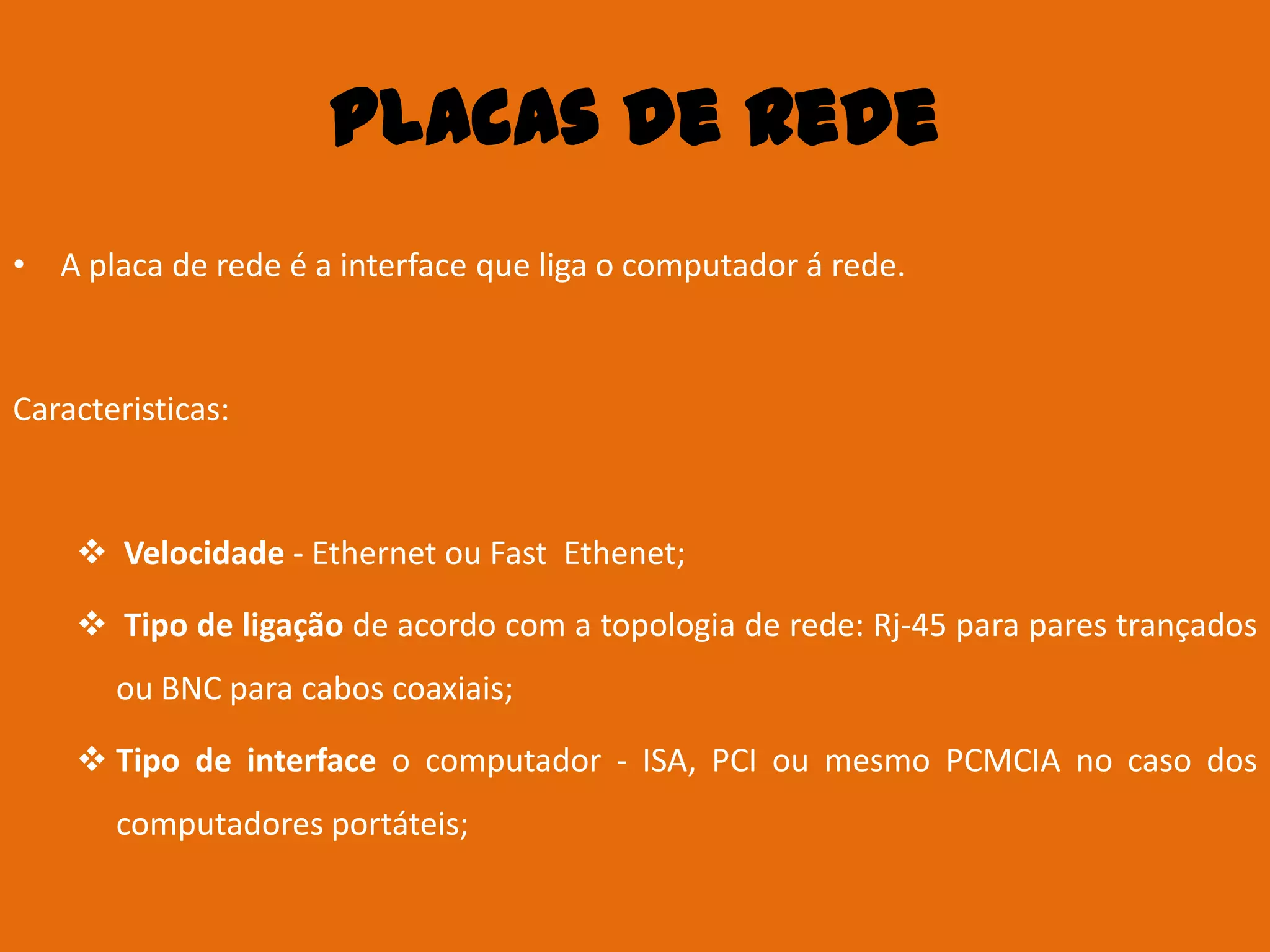 Placas de Rede
• A placa de rede é a interface que liga o computador á rede.



Caracteristicas:



     Velocidade - Ethernet ou Fast Ethenet;

     Tipo de ligação de acordo com a topologia de rede: Rj-45 para pares trançados
       ou BNC para cabos coaxiais;

     Tipo de interface o computador - ISA, PCI ou mesmo PCMCIA no caso dos
       computadores portáteis;
 