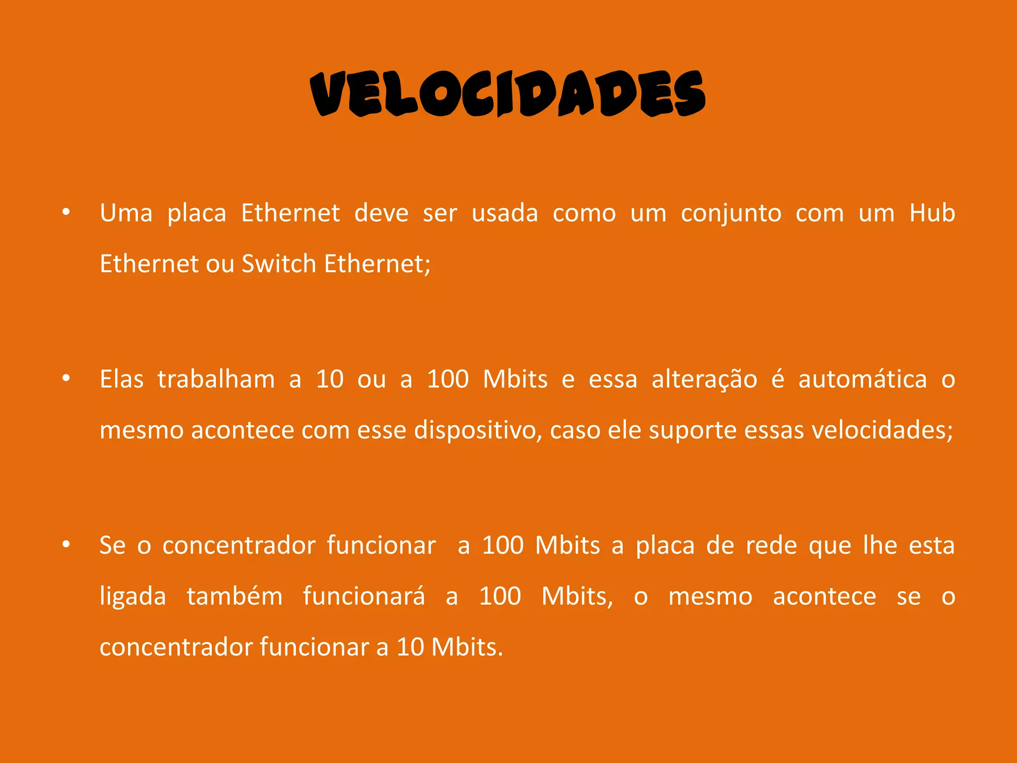 Velocidades
• Uma placa Ethernet deve ser usada como um conjunto com um Hub
  Ethernet ou Switch Ethernet;



• Elas trabalham a 10 ou a 100 Mbits e essa alteração é automática o
  mesmo acontece com esse dispositivo, caso ele suporte essas velocidades;



• Se o concentrador funcionar a 100 Mbits a placa de rede que lhe esta
  ligada também funcionará a 100 Mbits, o mesmo acontece se o
  concentrador funcionar a 10 Mbits.
 