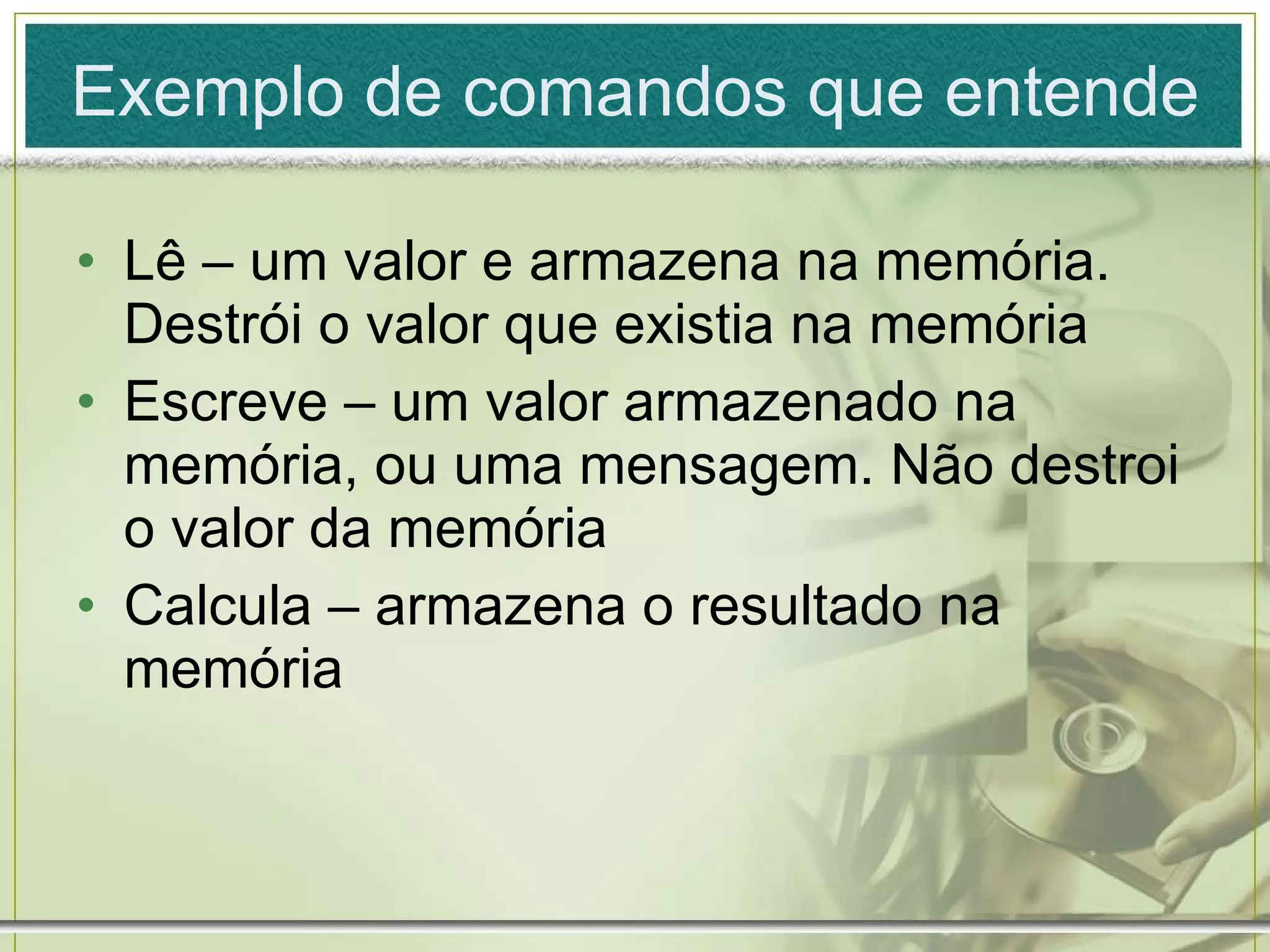 Exemplo de comandos que entende Lê – um valor e armazena na memória. Destrói o valor que existia na memória Escreve – um valor armazenado na memória, ou uma mensagem. Não destroi o valor da memória Calcula – armazena o resultado na memória 
