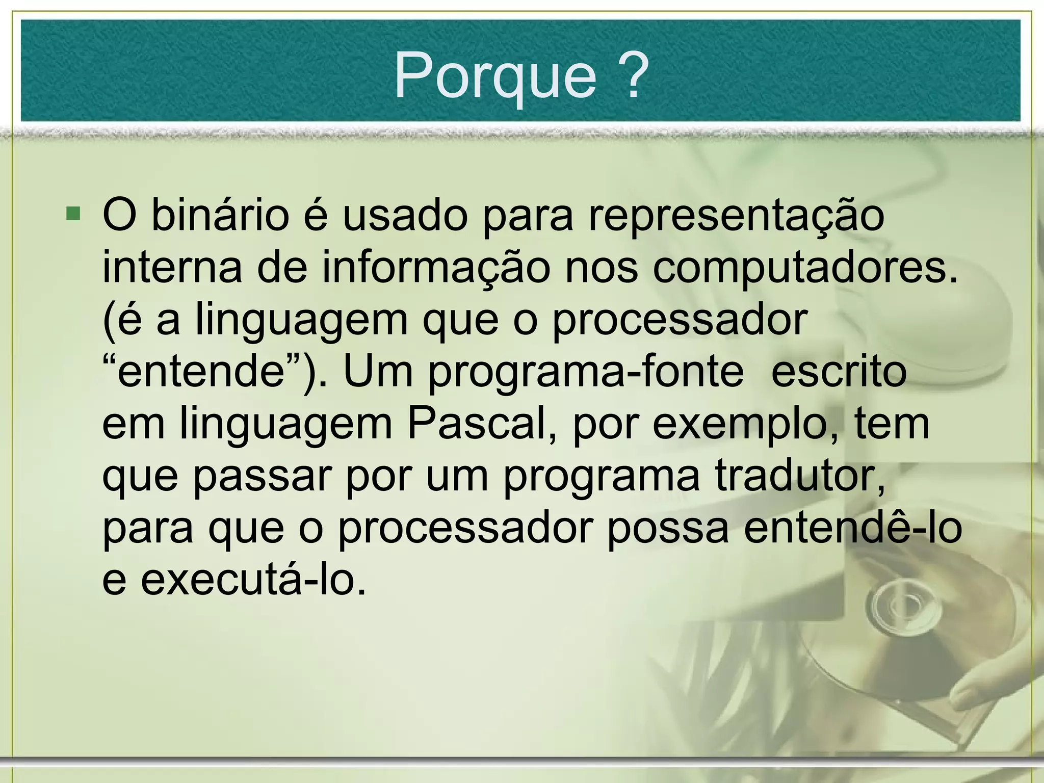 O binário é usado para representação interna de informação nos computadores. (é a linguagem que o processador “entende”). Um programa-fonte  escrito em linguagem Pascal, por exemplo, tem que passar por um programa tradutor, para que o processador possa entendê-lo e executá-lo. Porque ? 