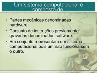 Um sistema computacional é composto de  Partes mecânicas denominadas hardware; Conjunto de instruções previamente gravadas denominadas software. Em conjunto representam um sistema computacional pois um não funciona sem o outro. 