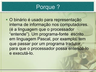O binário é usado para representação interna de informação nos computadores. (é a linguagem que o processador “entende”). Um programa-fonte  escrito em linguagem Pascal, por exemplo, tem que passar por um programa tradutor, para que o processador possa entendê-lo e executá-lo. Porque ? 
