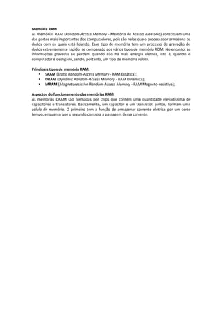 Memória RAM
As memórias RAM (Random-Access Memory - Memória de Acesso Aleatório) constituem uma
das partes mais importantes dos computadores, pois são nelas que o processador armazena os
dados com os quais está lidando. Esse tipo de memória tem um processo de gravação de
dados extremamente rápido, se comparado aos vários tipos de memória ROM. No entanto, as
informações gravadas se perdem quando não há mais energia elétrica, isto é, quando o
computador é desligado, sendo, portanto, um tipo de memória volátil.

Principais tipos de memória RAM:
    • SRAM (Static Random-Access Memory - RAM Estática);
    • DRAM (Dynamic Random-Access Memory - RAM Dinâmica);
    • MRAM (Magnetoresistive Random-Access Memory - RAM Magneto-resistiva);

Aspectos do funcionamento das memórias RAM
As memórias DRAM são formadas por chips que contém uma quantidade elevadíssima de
capacitores e transistores. Basicamente, um capacitor e um transistor, juntos, formam uma
célula de memória. O primeiro tem a função de armazenar corrente elétrica por um certo
tempo, enquanto que o segundo controla a passagem dessa corrente.
 