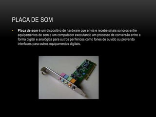 PLACA DE SOM
• Placa de som é um dispositivo de hardware que envia e recebe sinais sonoros entre
equipamentos de som e um computador executando um processo de conversão entre a
forma digital e analógica para outros periféricos como fones de ouvido ou provendo
interfaces para outros equipamentos digitais.
 