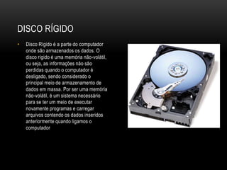 DISCO RÍGIDO
• Disco Rígido é a parte do computador
onde são armazenados os dados. O
disco rígido é uma memória não-volátil,
ou seja, as informações não são
perdidas quando o computador é
desligado, sendo considerado o
principal meio de armazenamento de
dados em massa. Por ser uma memória
não-volátil, é um sistema necessário
para se ter um meio de executar
novamente programas e carregar
arquivos contendo os dados inseridos
anteriormente quando ligamos o
computador
 
