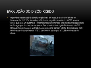 EVOLUÇÃO DO DISCO RIGIDO
• O primeiro disco rígido foi construído pela IBM em 1956, e foi lançado em 16 de
Setembro de 1957. Era formado por 50 discos magnéticos contendo 50 000 setores,
sendo que cada um suportava 100 caracteres alfanuméricos, totalizando uma capacidade
de 5 megabytes, incrível para a época. Este primeiro disco rígido foi chamado de 305
RAMAC (Random Access Method of Accounting and Control) e tinha dimensões de 152,4
centímetros de comprimento, 172,72 centimetros de largura e 73,66 centímetros de
altura.
 