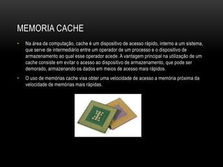 MEMORIA CACHE
• Na área da computação, cache é um dispositivo de acesso rápido, interno a um sistema,
que serve de intermediário entre um operador de um processo e o dispositivo de
armazenamento ao qual esse operador acede. A vantagem principal na utilização de um
cache consiste em evitar o acesso ao dispositivo de armazenamento, que pode ser
demorado, armazenando os dados em meios de acesso mais rápidos.
• O uso de memórias cache visa obter uma velocidade de acesso a memória próxima da
velocidade de memórias mais rápidas.
 
