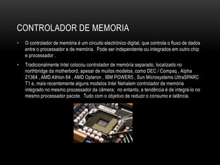CONTROLADOR DE MEMORIA
• O controlador de memória é um circuito electrónico digital, que controla o fluxo de dados
entre o processador e de memória. Pode ser independente ou integrados em outro chip
e processador .
• Tradicionalmente Intel colocou controlador de memória separado, localizado no
northbridge da motherbord, apesar de muitos modelos, como DEC / Compaq , Alpha
21364 , AMD Athlon 64 , AMD Opteron , IBM POWER5 , Sun Microsystems UltraSPARC
T1 e, mais recentemente alguns modelos Intel Nehalem controlador de memória
integrado no mesmo processador da câmera; no entanto, a tendência é de integrá-lo no
mesmo processador pacote. Tudo com o objetivo de reduzir o consumo e latência.
 