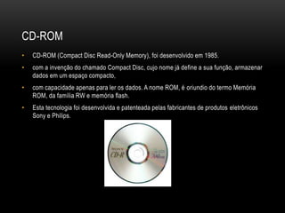 CD-ROM
• CD-ROM (Compact Disc Read-Only Memory), foi desenvolvido em 1985.
• com a invenção do chamado Compact Disc, cujo nome já define a sua função, armazenar
dados em um espaço compacto,
• com capacidade apenas para ler os dados. A nome ROM, é oriundio do termo Memória
ROM, da família RW e memória flash.
• Esta tecnologia foi desenvolvida e patenteada pelas fabricantes de produtos eletrônicos
Sony e Philips.
 