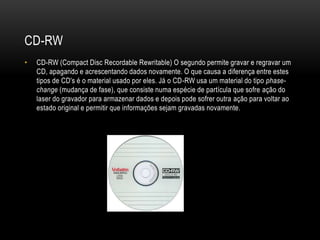 CD-RW
• CD-RW (Compact Disc Recordable Rewritable) O segundo permite gravar e regravar um
CD, apagando e acrescentando dados novamente. O que causa a diferença entre estes
tipos de CD's é o material usado por eles. Já o CD-RW usa um material do tipo phase-
change (mudança de fase), que consiste numa espécie de partícula que sofre ação do
laser do gravador para armazenar dados e depois pode sofrer outra ação para voltar ao
estado original e permitir que informações sejam gravadas novamente.
 
