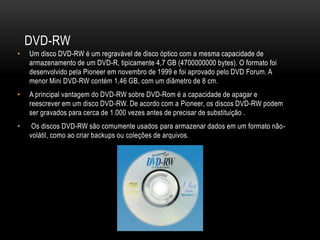 DVD-RW
• Um disco DVD-RW é um regravável de disco óptico com a mesma capacidade de
armazenamento de um DVD-R, tipicamente 4,7 GB (4700000000 bytes). O formato foi
desenvolvido pela Pioneer em novembro de 1999 e foi aprovado pelo DVD Forum. A
menor Mini DVD-RW contém 1,46 GB, com um diâmetro de 8 cm.
• A principal vantagem do DVD-RW sobre DVD-Rom é a capacidade de apagar e
reescrever em um disco DVD-RW. De acordo com a Pioneer, os discos DVD-RW podem
ser gravados para cerca de 1.000 vezes antes de precisar de substituição .
• Os discos DVD-RW são comumente usados para armazenar dados em um formato não-
volátil, como ao criar backups ou coleções de arquivos.
 