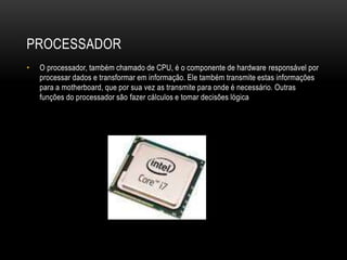 PROCESSADOR
• O processador, também chamado de CPU, é o componente de hardware responsável por
processar dados e transformar em informação. Ele também transmite estas informações
para a motherboard, que por sua vez as transmite para onde é necessário. Outras
funções do processador são fazer cálculos e tomar decisões lógica
 