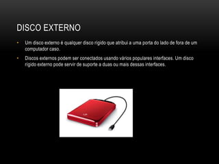 DISCO EXTERNO
• Um disco externo é qualquer disco rígido que atribui a uma porta do lado de fora de um
computador caso.
• Discos externos podem ser conectados usando vários populares interfaces. Um disco
rígido externo pode servir de suporte a duas ou mais dessas interfaces.
 