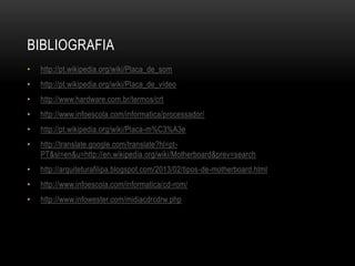 BIBLIOGRAFIA
• http://pt.wikipedia.org/wiki/Placa_de_som
• http://pt.wikipedia.org/wiki/Placa_de_vídeo
• http://www.hardware.com.br/termos/crt
• http://www.infoescola.com/informatica/processador/
• http://pt.wikipedia.org/wiki/Placa-m%C3%A3e
• http://translate.google.com/translate?hl=pt-
PT&sl=en&u=http://en.wikipedia.org/wiki/Motherboard&prev=search
• http://arquiteturafilipa.blogspot.com/2013/02/tipos-de-motherboard.html
• http://www.infoescola.com/informatica/cd-rom/
• http://www.infowester.com/midiacdrcdrw.php
 