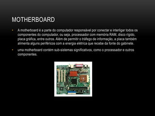MOTHERBOARD
• A motherboard é a parte do computador responsável por conectar e interligar todos os
componentes do computador, ou seja, processador com memória RAM, disco rígido,
placa gráfica, entre outros. Além de permitir o tráfego de informação, a placa também
alimenta alguns periféricos com a energia elétrica que recebe da fonte do gabinete.
• uma motherboard contém sub-sistemas significativos, como o processador e outros
componentes.
 