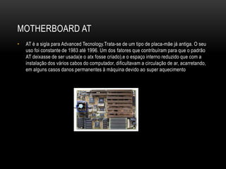 MOTHERBOARD AT
• AT é a sigla para Advanced Tecnology.Trata-se de um tipo de placa-mãe já antiga. O seu
uso foi constante de 1983 até 1996. Um dos fatores que contribuíram para que o padrão
AT deixasse de ser usada(e o atx fosse criado),e o espaço interno reduzido que com a
instalação dos vários cabos do computador, dificultavam a circulação de ar, acarretando,
em alguns casos danos permanentes à máquina devido ao super aquecimento
 
