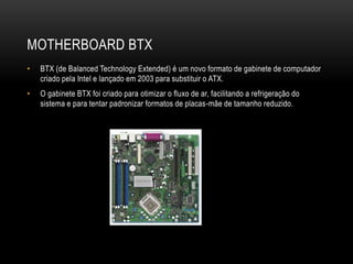 MOTHERBOARD BTX
• BTX (de Balanced Technology Extended) é um novo formato de gabinete de computador
criado pela Intel e lançado em 2003 para substituir o ATX.
• O gabinete BTX foi criado para otimizar o fluxo de ar, facilitando a refrigeração do
sistema e para tentar padronizar formatos de placas-mãe de tamanho reduzido.
 
