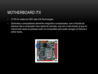 MOTHERBOARD ITX
• O ITX foi criado em 2001 pela VIA Technologies
• Destinada a computadores altamente integrados e compactados, com a filosofia de
oferecer não o computador mais rápido do mercado, mas sim o mais barato, já que na
maioria das vezes as pessoas usam um computador para poder navegar na Internet e
editar textos.
 