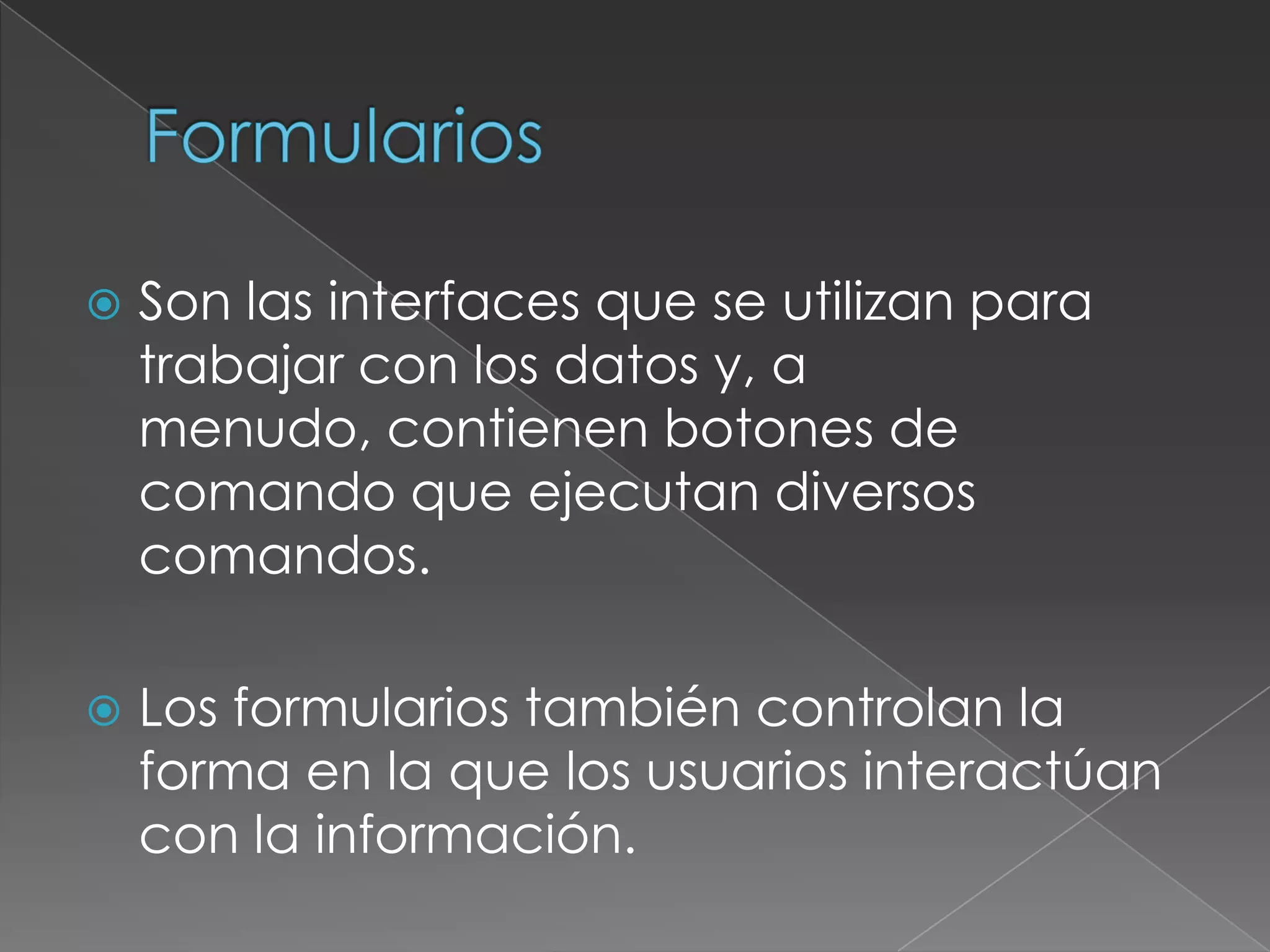    Son las interfaces que se utilizan para
    trabajar con los datos y, a
    menudo, contienen botones de
    comando que ejecutan diversos
    comandos.

   Los formularios también controlan la
    forma en la que los usuarios interactúan
    con la información.
 