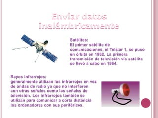 Enviar datos inalámbricamenteSatélites:El primer satélite de comunicaciones, el Telstar 1, se puso en órbita en 1962. La primera transmisión de televisión vía satélite se llevó a cabo en 1964.RayosInfrarrojos:generalmente utilizan los infrarrojos en vez de ondas de radio ya que no interfieren con otras señales como las señales de televisión. Los infrarrojos también se utilizan para comunicar a corta distancia los ordenadores con sus periféricos. 