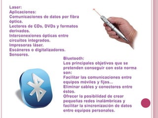Laser:Aplicaciones:Comunicaciones de datosporfibraóptica. Lectores de CDs, DVDs y formatosderivados. Interconexionesópticas entre circuitosintegrados. Impresorasláser. Escáneres o digitalizadores. Sensores. Bluetooth:Los principales objetivos que se pretenden conseguir con esta norma son:Facilitar las comunicaciones entre equipos móviles y fijos... Eliminar cables y conectores entre éstos. Ofrecer la posibilidad de crear pequeñas redes inalámbricas y facilitar la sincronización de datos entre equipos personales.