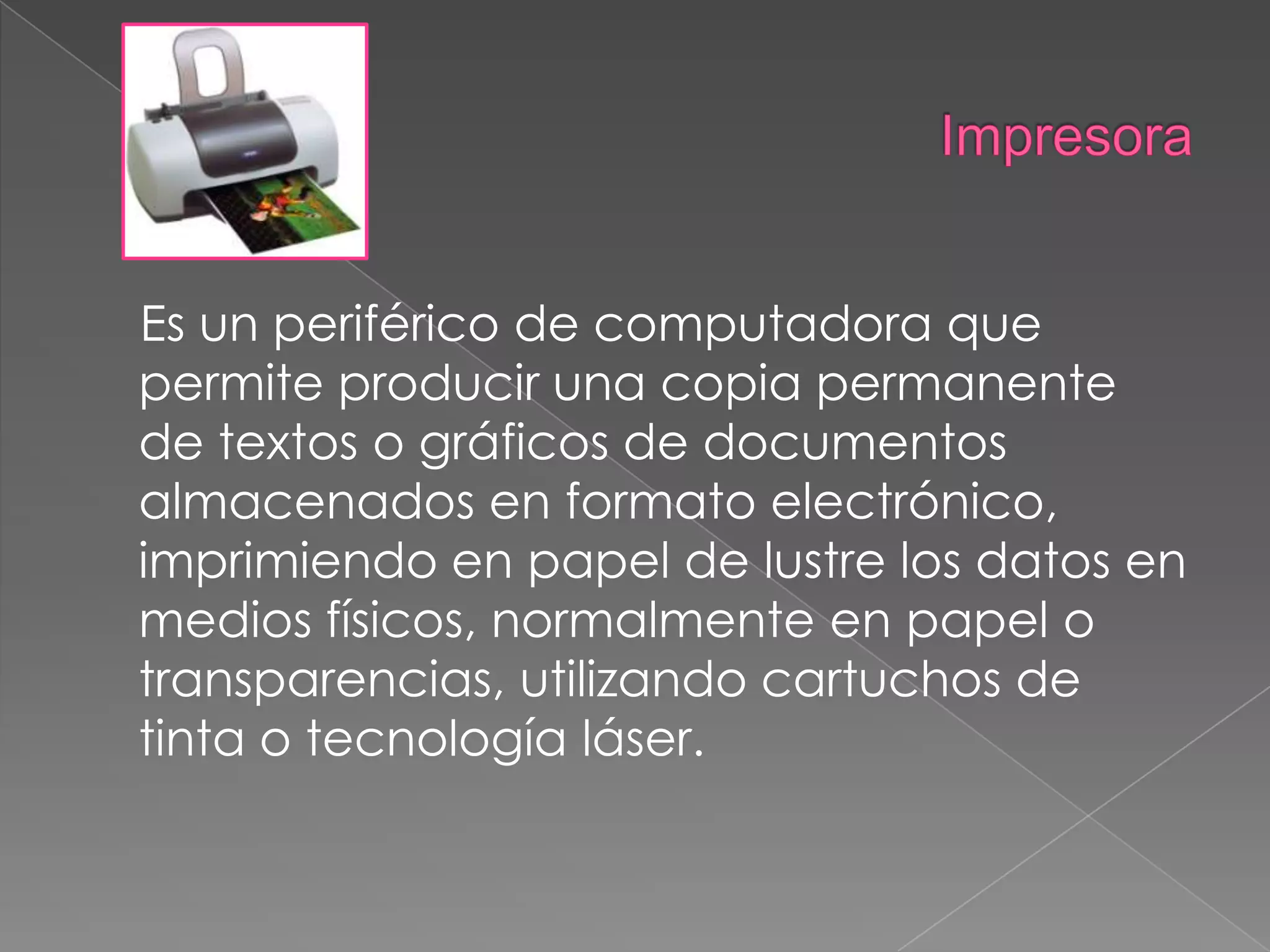 Impresora    Es un periférico de computadora que permite producir una copia permanente de textos o gráficos de documentos almacenados en formato electrónico, imprimiendo en papel de lustre los datos en medios físicos, normalmente en papel o transparencias, utilizando cartuchos de tinta o tecnología láser.