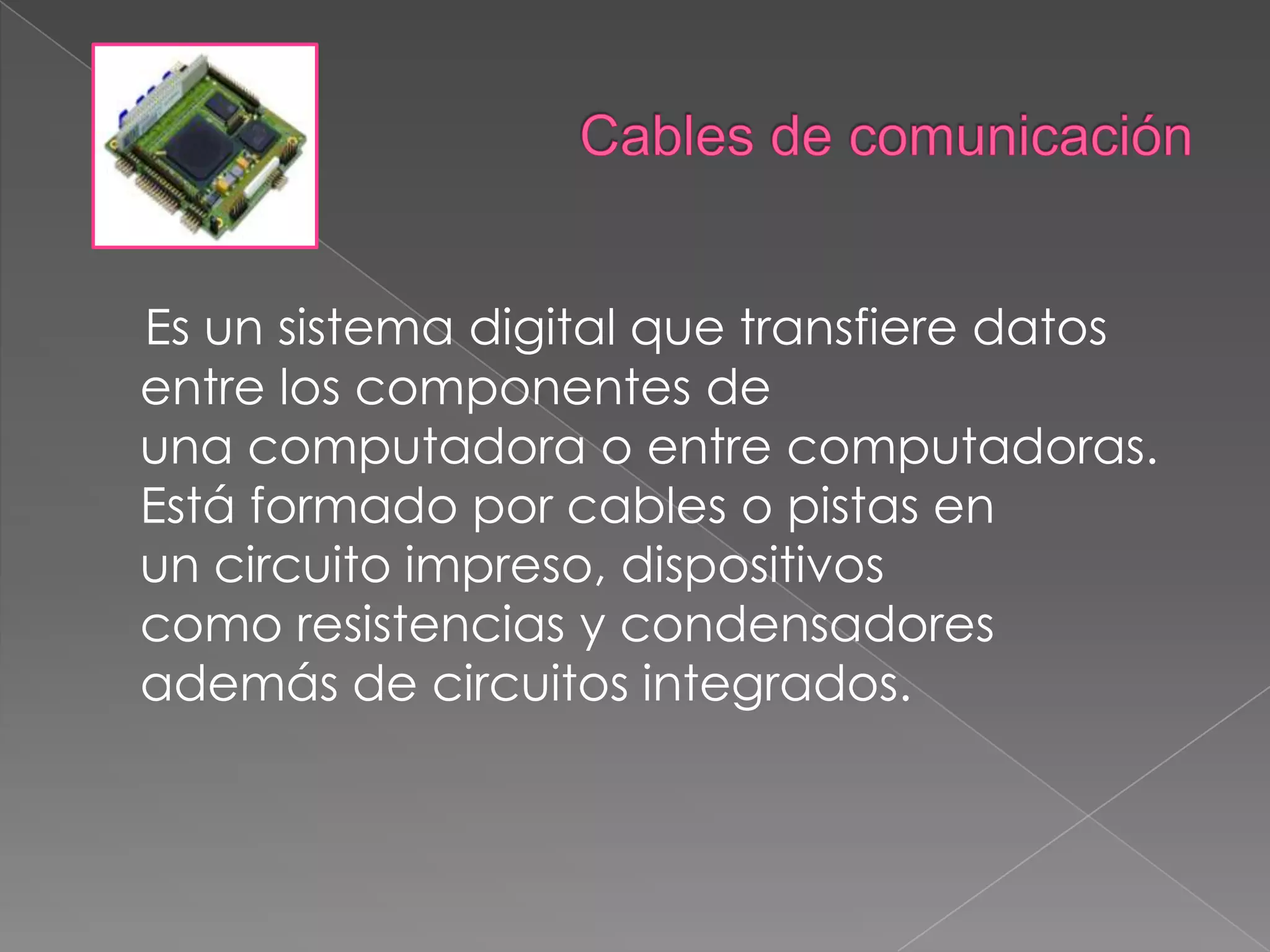 Cables de comunicaciónEs un sistema digital que transfiere datos entre los componentes de una computadora o entre computadoras. Está formado por cables o pistas en un circuito impreso, dispositivos como resistencias y condensadores además de circuitos integrados.