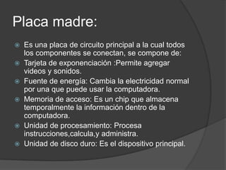 Placa madre:
Es una placa de circuito principal a la cual todos
los componentes se conectan, se compone de:
Tarjeta de exponenciación :Permite agregar
videos y sonidos.
Fuente de energía: Cambia la electricidad normal
por una que puede usar la computadora.
Memoria de acceso: Es un chip que almacena
temporalmente la información dentro de la
computadora.
Unidad de procesamiento: Procesa
instrucciones,calcula,y administra.
Unidad de disco duro: Es el dispositivo principal.